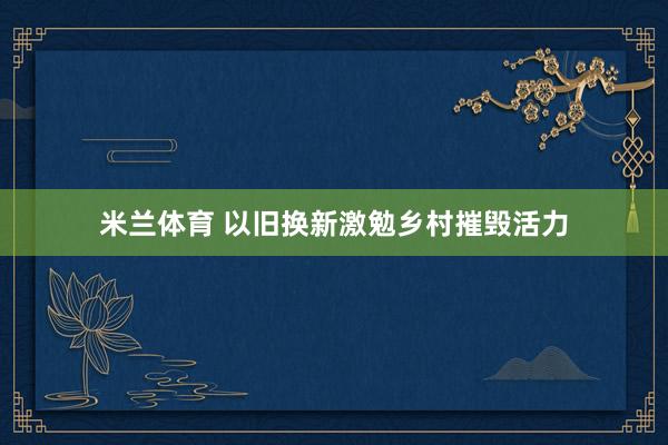 米兰体育 以旧换新激勉乡村摧毁活力