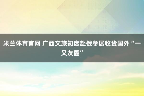 米兰体育官网 广西文旅初度赴俄参展收货国外“一又友圈”
