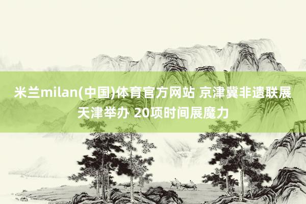 米兰milan(中国)体育官方网站 京津冀非遗联展天津举办 