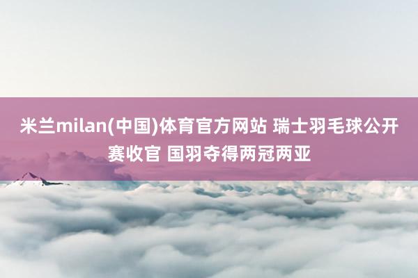 米兰milan(中国)体育官方网站 瑞士羽毛球公开赛收官 国羽夺得两冠两亚