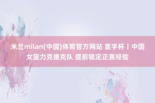 米兰milan(中国)体育官方网站 寰宇杯丨中国女篮力克捷克