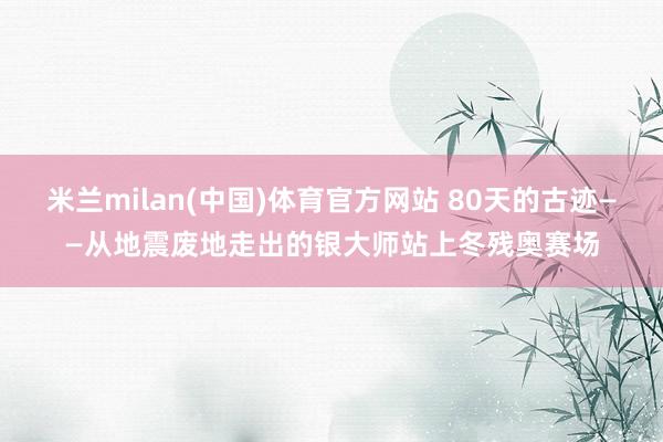 米兰milan(中国)体育官方网站 80天的古迹——从地震废地走出的银大师站上冬残奥赛场