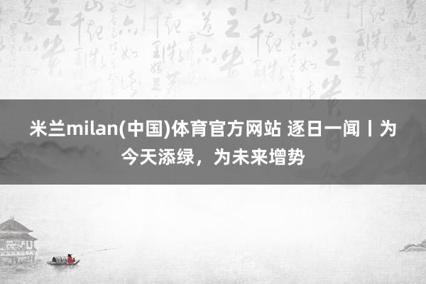 米兰milan(中国)体育官方网站 逐日一闻丨为今天添绿，<a href=