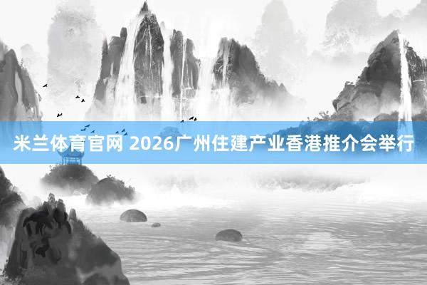 米兰体育官网 2026广州住建产业香港推介会举行