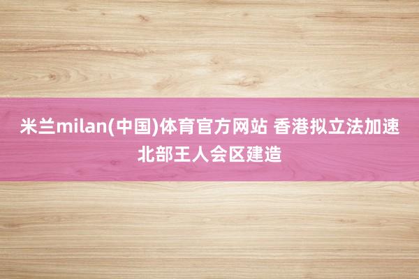米兰milan(中国)体育官方网站 香港拟立法加速北部王人会区建造