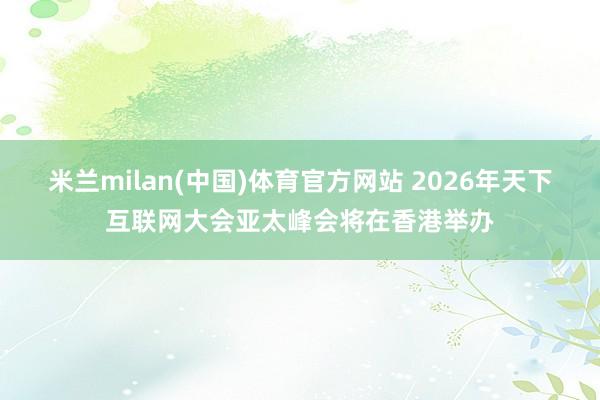 米兰milan(中国)体育官方网站 2026年天下互联网大会亚太峰会将在香港举办