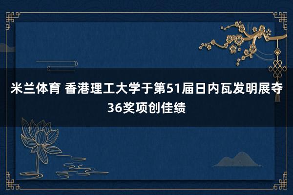 米兰体育 香港理工大学于第51届日内瓦发明展夺36奖项创佳绩