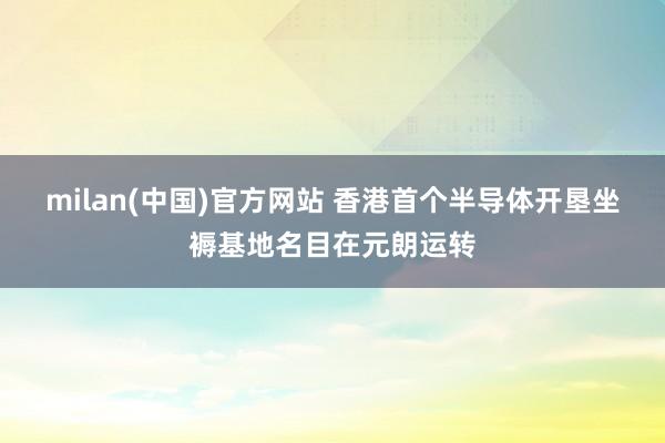 milan(中国)官方网站 香港首个半导体开垦坐褥基地名目在