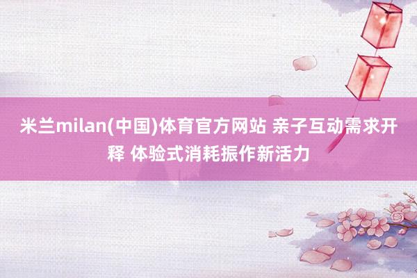 米兰milan(中国)体育官方网站 亲子互动需求开释 体验式消耗振作新活力