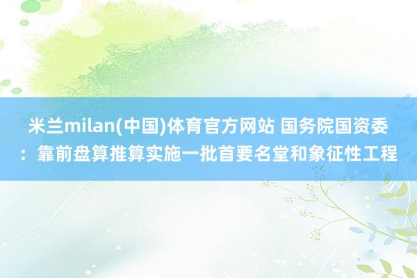 米兰milan(中国)体育官方网站 国务院国资委：靠前盘算推