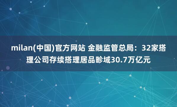 milan(中国)官方网站 金融监管总局：32家搭理公司存续搭理居品畛域30.7万亿元