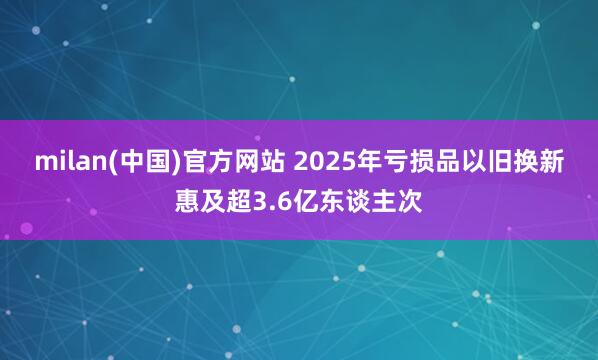 milan(中国)官方网站 2025年亏损品以旧换新惠及超3.6亿东谈主次