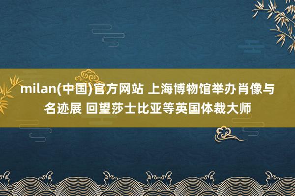 milan(中国)官方网站 上海博物馆举办肖像与名迹展 回望