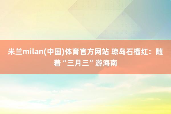 米兰milan(中国)体育官方网站 琼岛石榴红：随着“三月三