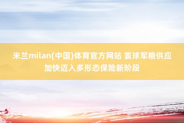 米兰milan(中国)体育官方网站 寰球军粮供应加快迈入多形态保险新阶段
