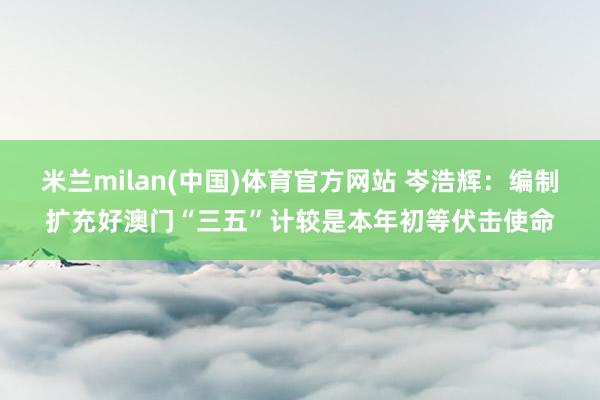 米兰milan(中国)体育官方网站 岑浩辉：编制扩充好澳门“三五”计较是本年初等伏击使命
