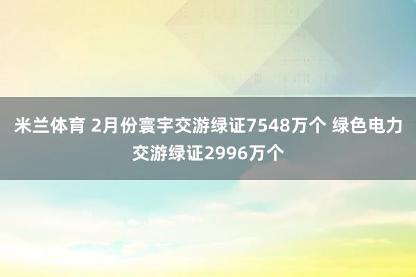 米兰体育 2月份寰宇交游绿证7548万个 绿色电力交游绿证2996万个