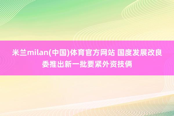 米兰milan(中国)体育官方网站 国度发展改良委推出新一批