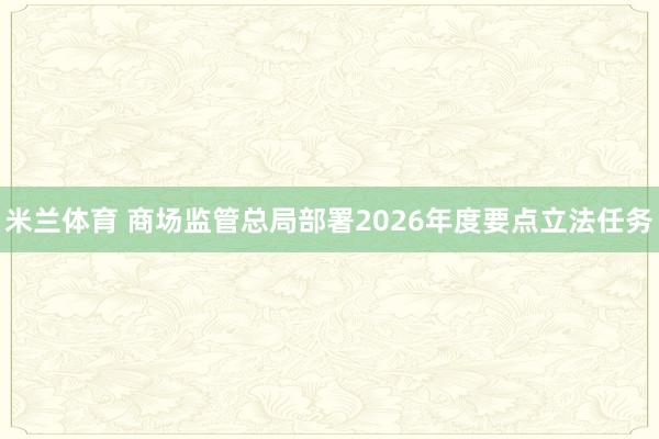 米兰体育 商场监管总局部署2026年度要点立法任务