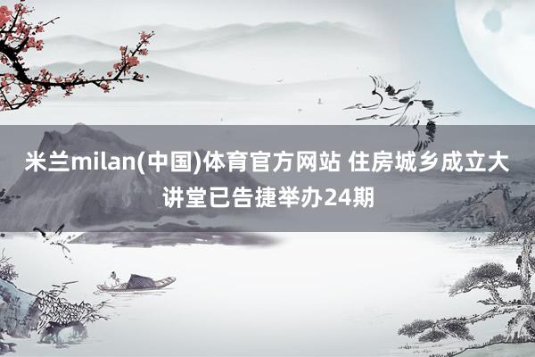米兰milan(中国)体育官方网站 住房城乡成立大讲堂已告捷