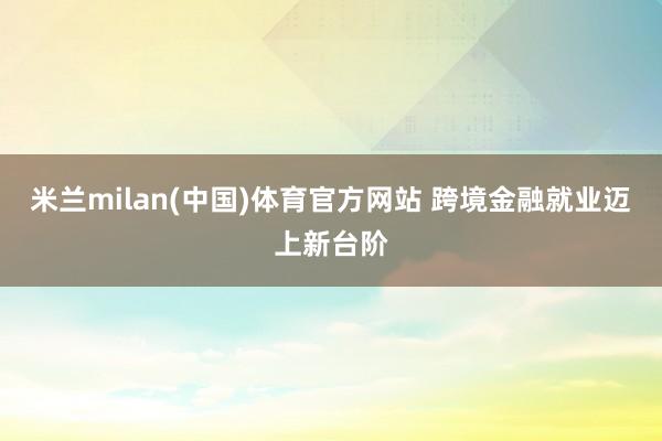 米兰milan(中国)体育官方网站 跨境金融就业迈上新台阶