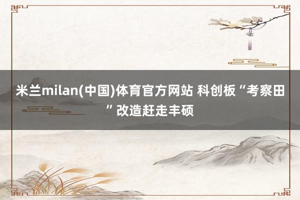 米兰milan(中国)体育官方网站 科创板“考察田”改造赶走