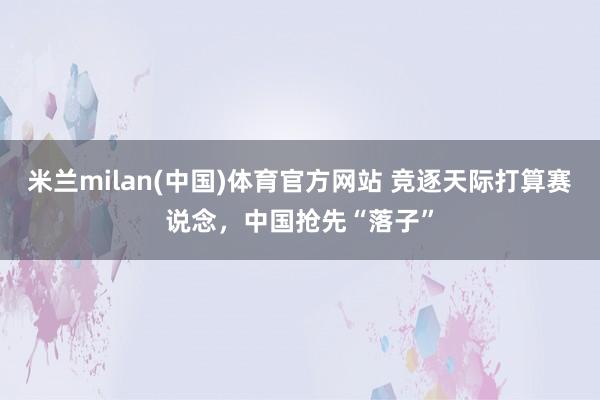 米兰milan(中国)体育官方网站 竞逐天际打算赛说念，中国