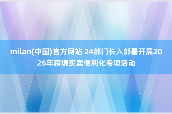 milan(中国)官方网站 24部门长入部署开展2026年跨境买卖便利化专项活动