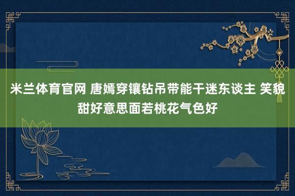 米兰体育官网 唐嫣穿镶钻吊带能干迷东谈主 笑貌甜好意思面若桃