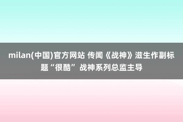 milan(中国)官方网站 传闻《战神》滋生作副标题“很酷”