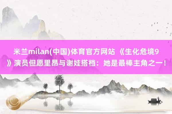 米兰milan(中国)体育官方网站 《生化危境9》演员但愿里
