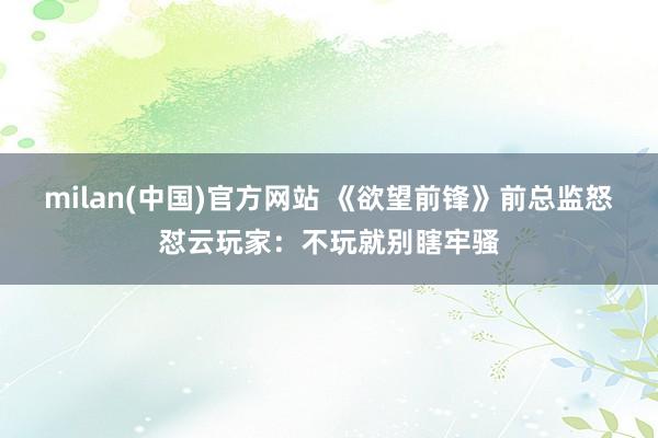 milan(中国)官方网站 《欲望前锋》前总监怒怼云玩家：不玩就别瞎牢骚