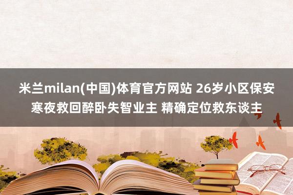 米兰milan(中国)体育官方网站 26岁小区保安寒夜救回醉卧失智业主 精确定位救东谈主