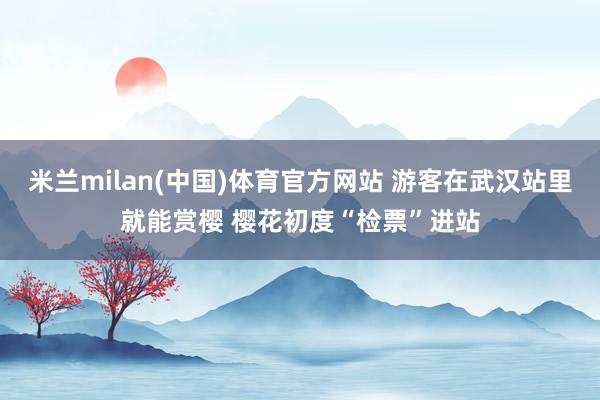 米兰milan(中国)体育官方网站 游客在武汉站里就能赏樱 樱花初度“检票”进站