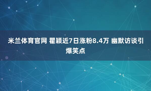 米兰体育官网 瞿颖近7日涨粉8.4万 幽默访谈引爆笑点