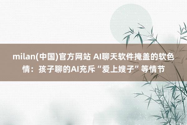 milan(中国)官方网站 AI聊天软件掩盖的软色情：孩子聊的AI充斥“爱上嫂子”等情节