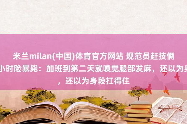 米兰milan(中国)体育官方网站 规范员赶技俩久坐超12小时险暴毙：加班到第二天就嗅觉腿部发麻，还以为身段扛得住
