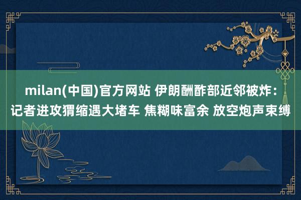 milan(中国)官方网站 伊朗酬酢部近邻被炸：记者进攻猬缩