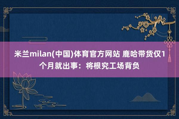 米兰milan(中国)体育官方网站 鹿哈带货仅1个月就出事：