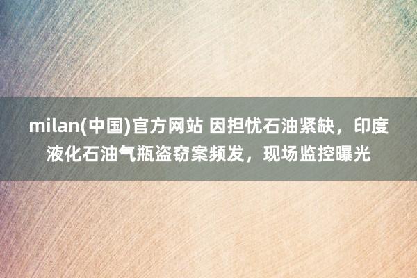 milan(中国)官方网站 因担忧石油紧缺，印度液化石油气瓶盗窃案频发，现场监控曝光
