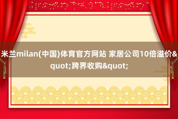 米兰milan(中国)体育官方网站 家居公司10倍溢价"跨界收购"