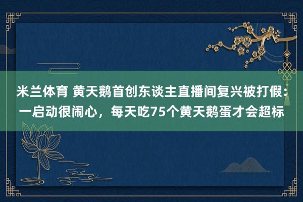 米兰体育 黄天鹅首创东谈主直播间复兴被打假：一启动很闹心，每
