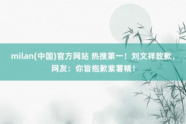 milan(中国)官方网站 热搜第一！刘文祥致歉，网友：你皆