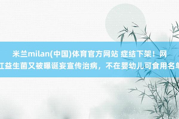 米兰milan(中国)体育官方网站 症结下架！网红益生菌又被曝诞妄宣传治病，不在婴幼儿可食用名单