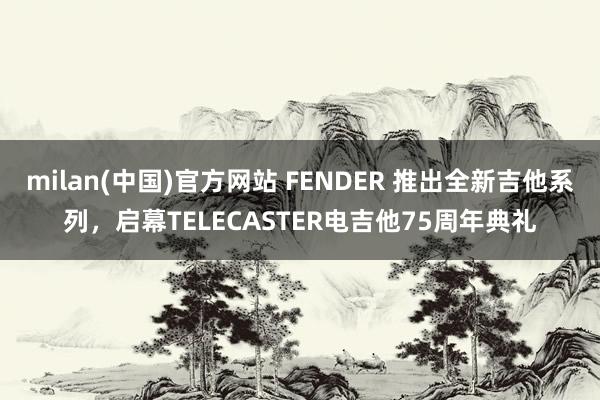 milan(中国)官方网站 FENDER 推出全新吉他系列，启幕TELECASTER电吉他75周年典礼