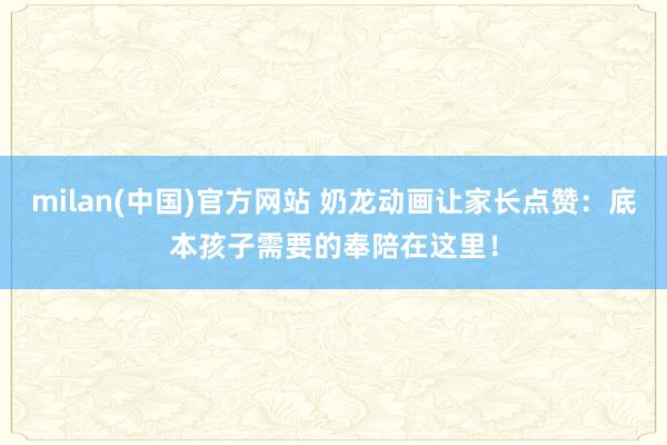 milan(中国)官方网站 奶龙动画让家长点赞：底本孩子需要的奉陪在这里！