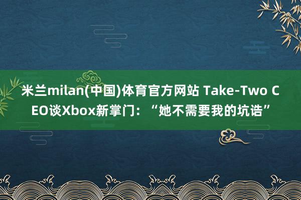米兰milan(中国)体育官方网站 Take-Two CEO谈Xbox新掌门：“她不需要我的坑诰”