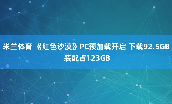 米兰体育 《红色沙漠》PC预加载开启 下载92.5GB 装配占123GB