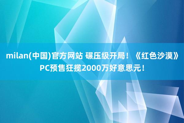 milan(中国)官方网站 碾压级开局！《红色沙漠》PC预售