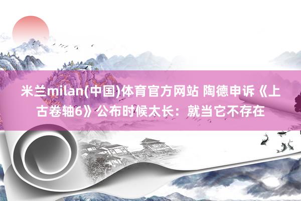 米兰milan(中国)体育官方网站 陶德申诉《上古卷轴6》公
